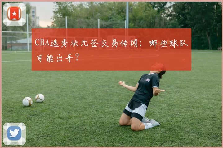 CBA选秀状元签交易传闻：哪些球队可能出手？