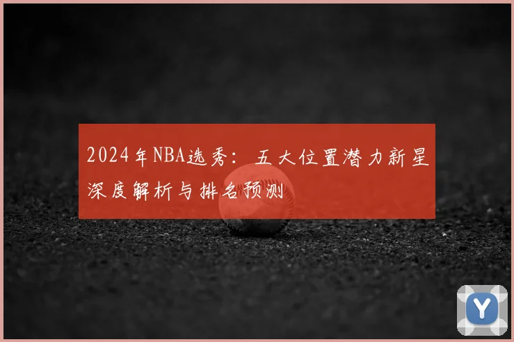 2024年NBA选秀：五大位置潜力新星深度解析与排名预测