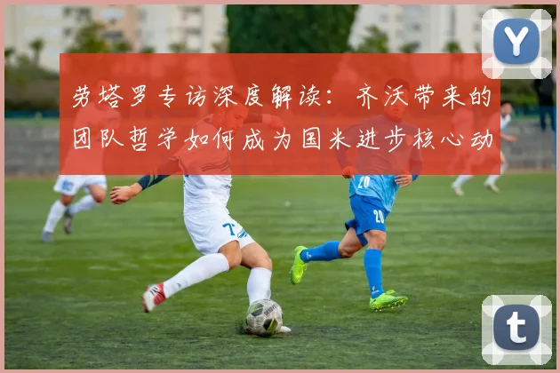 劳塔罗专访深度解读：齐沃带来的团队哲学如何成为国米进步核心动力