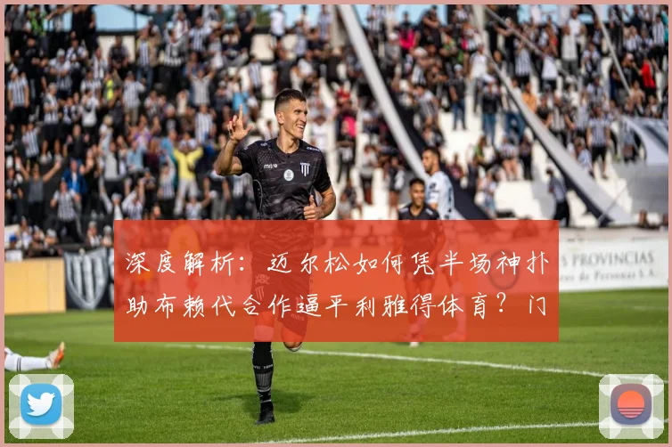 深度解析：迈尔松如何凭半场神扑助布赖代合作逼平利雅得体育？门将技术全览