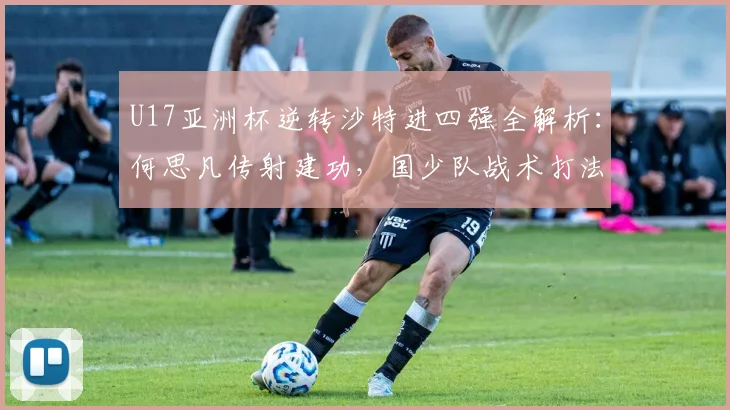 U17亚洲杯逆转沙特进四强全解析：何思凡传射建功，国少队战术打法盘点
