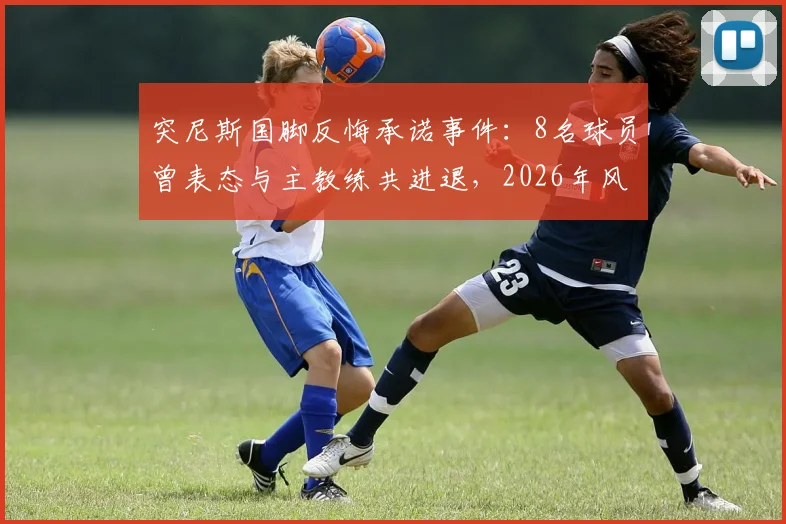 突尼斯国脚反悔承诺事件：8名球员曾表态与主教练共进退，2026年风波再引争议，队报曝内幕