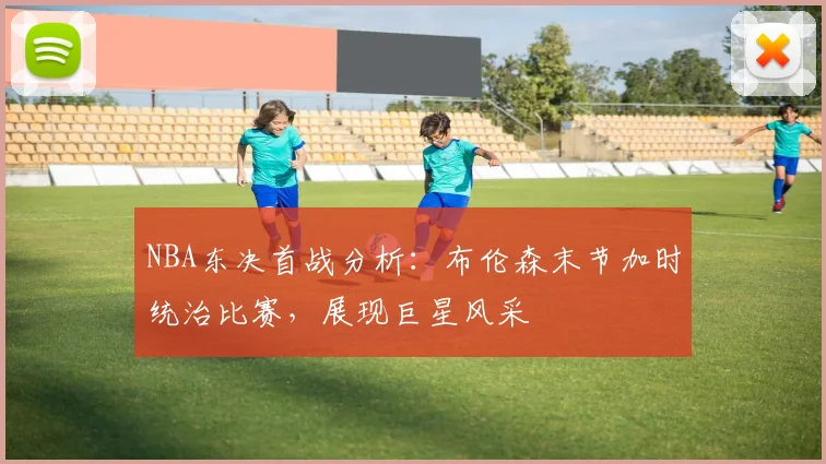 NBA东决首战分析：布伦森末节加时统治比赛，展现巨星风采