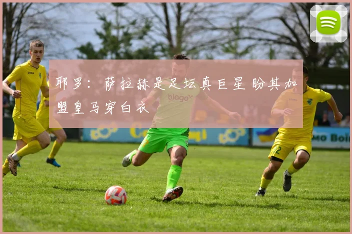耶罗：萨拉赫是足坛真巨星 盼其加盟皇马穿白衣