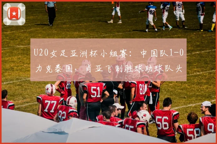 U20女足亚洲杯小组赛：中国队1-0力克泰国，肖亚飞制胜球助球队头名晋级分析