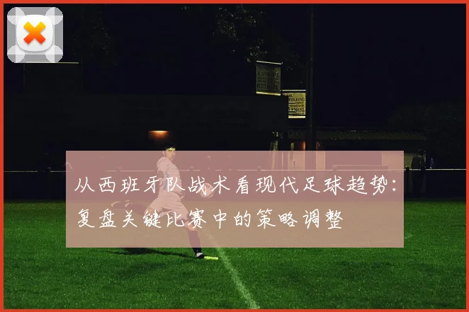 从西班牙队战术看现代足球趋势：复盘关键比赛中的策略调整