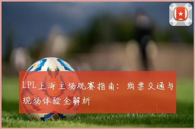 LPL上海主场观赛指南:购票交通与现场体验全解析