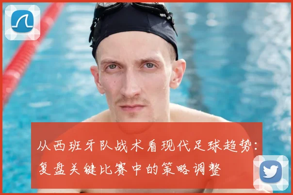 从西班牙队战术看现代足球趋势：复盘关键比赛中的策略调整