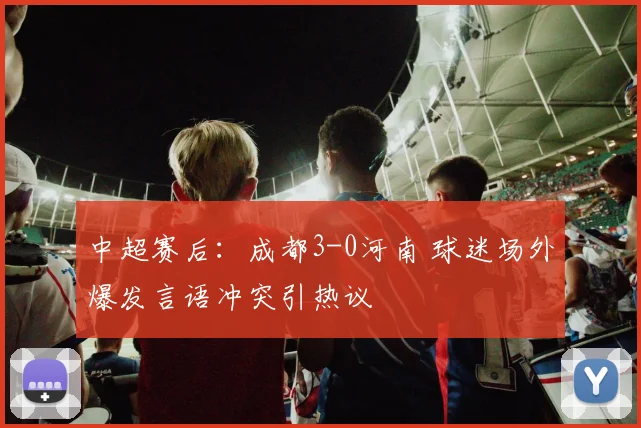 中超赛后：成都3-0河南 球迷场外爆发言语冲突引热议