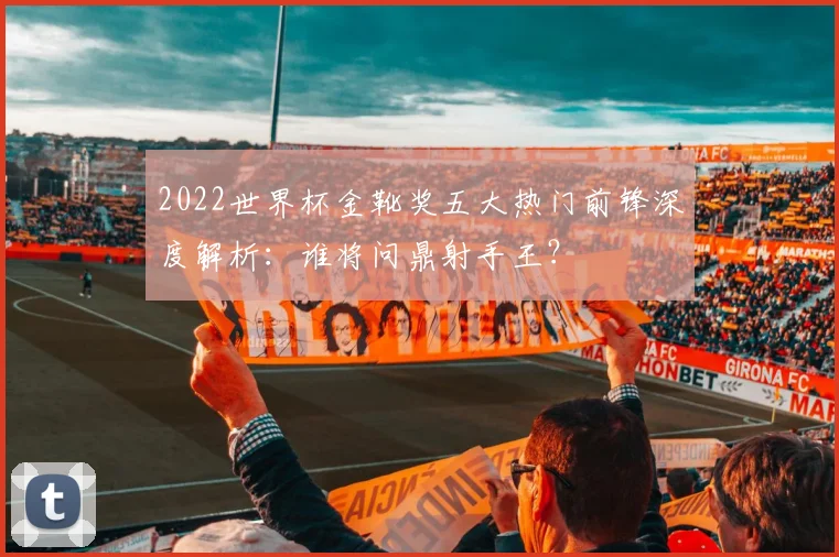 2022世界杯金靴奖五大热门前锋深度解析：谁将问鼎射手王？