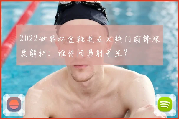 2022世界杯金靴奖五大热门前锋深度解析：谁将问鼎射手王？