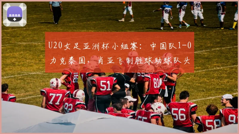 U20女足亚洲杯小组赛：中国队1-0力克泰国，肖亚飞制胜球助球队头名晋级分析