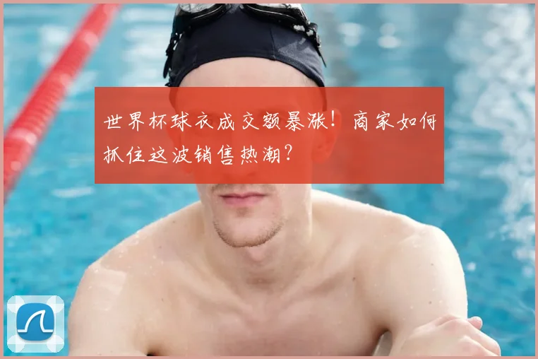 世界杯球衣成交额暴涨！商家如何抓住这波销售热潮？