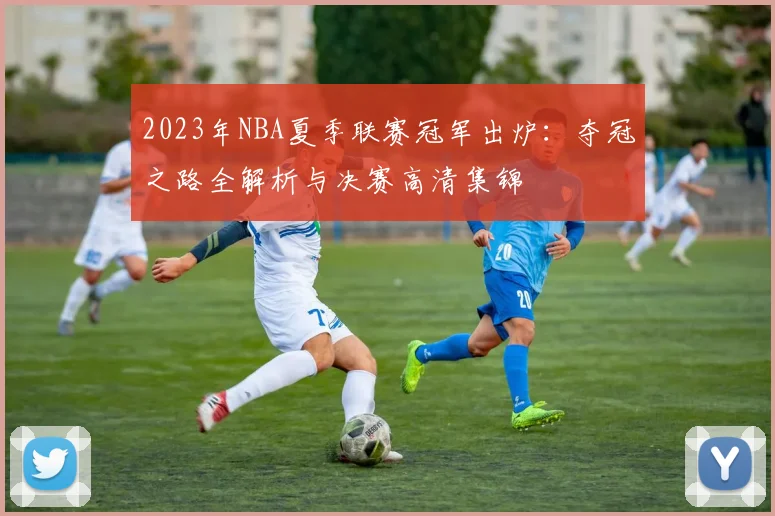 2023年NBA夏季联赛冠军出炉：夺冠之路全解析与决赛高清集锦
